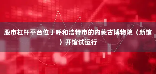股市杠杆平台位于呼和浩特市的内蒙古博物院（新馆）开馆试运行