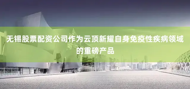 无锡股票配资公司作为云顶新耀自身免疫性疾病领域的重磅产品