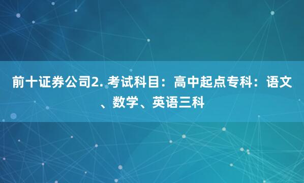 前十证券公司2. 考试科目：高中起点专科：语文、数学、英语三科