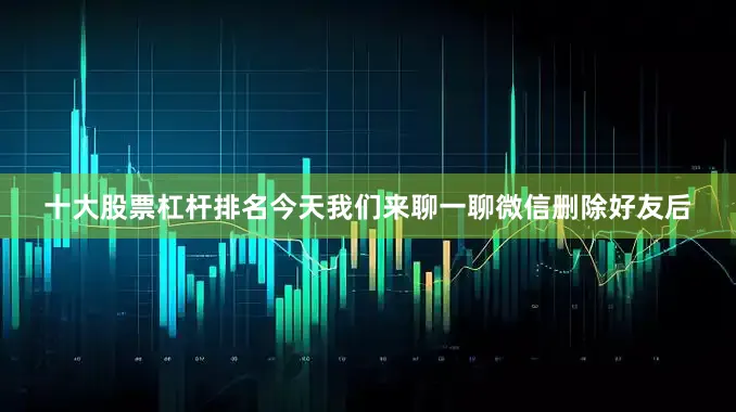 十大股票杠杆排名今天我们来聊一聊微信删除好友后