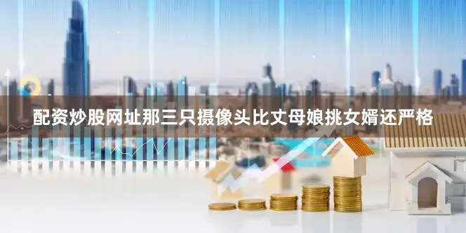 配资炒股网址那三只摄像头比丈母娘挑女婿还严格
